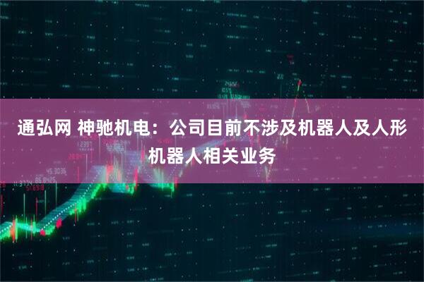 通弘网 神驰机电：公司目前不涉及机器人及人形机器人相关业务