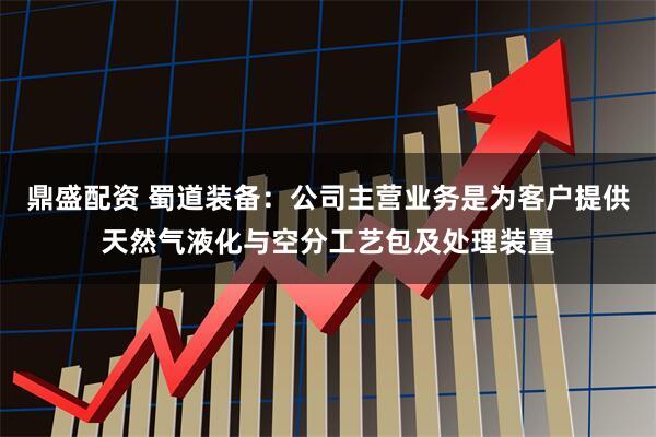 鼎盛配资 蜀道装备：公司主营业务是为客户提供天然气液化与空分工艺包及处理装置