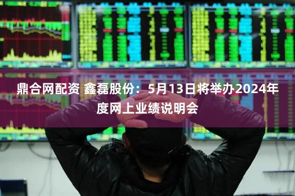 鼎合网配资 鑫磊股份：5月13日将举办2024年度网上业绩说明会