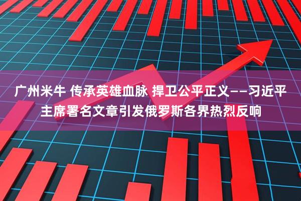 广州米牛 传承英雄血脉 捍卫公平正义——习近平主席署名文章引发俄罗斯各界热烈反响