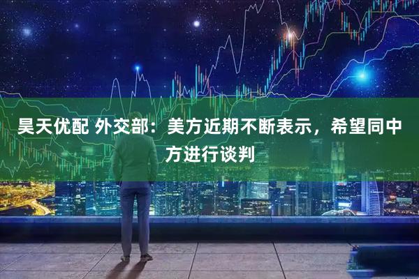 昊天优配 外交部：美方近期不断表示，希望同中方进行谈判