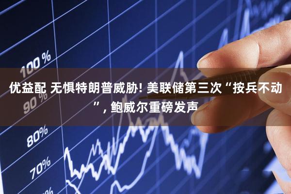 优益配 无惧特朗普威胁! 美联储第三次“按兵不动”, 鲍威尔重磅发声
