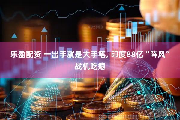 乐盈配资 一出手就是大手笔, 印度88亿“阵风”战机吃瘪