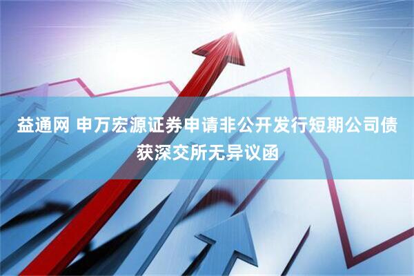 益通网 申万宏源证券申请非公开发行短期公司债获深交所无异议函