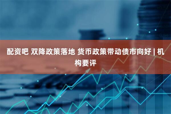 配资吧 双降政策落地 货币政策带动债市向好 | 机构要评