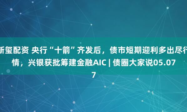 新玺配资 央行“十箭”齐发后，债市短期迎利多出尽行情，兴银获批筹建金融AIC | 债圈大家说05.07