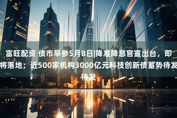 富旺配资 债市早参5月8日|降准降息官宣出台，即将落地；近500家机构3000亿元科技创新债蓄势待发
