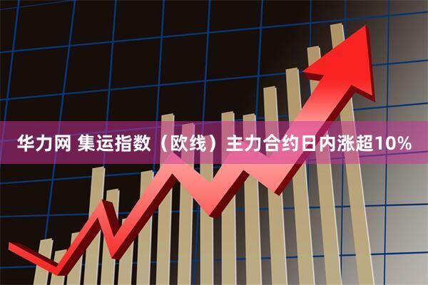 华力网 集运指数（欧线）主力合约日内涨超10%