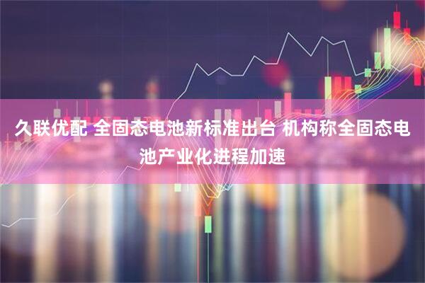 久联优配 全固态电池新标准出台 机构称全固态电池产业化进程加速