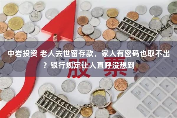 中岩投资 老人去世留存款，家人有密码也取不出？银行规定让人直呼没想到