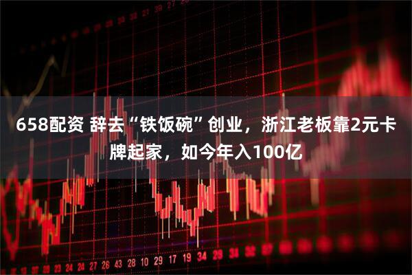 658配资 辞去“铁饭碗”创业，浙江老板靠2元卡牌起家，如今年入100亿