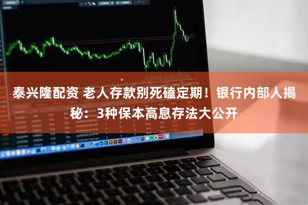 泰兴隆配资 老人存款别死磕定期！银行内部人揭秘：3种保本高息存法大公开
