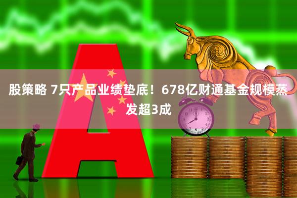 股策略 7只产品业绩垫底！678亿财通基金规模蒸发超3成