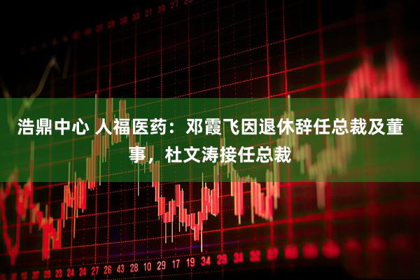 浩鼎中心 人福医药：邓霞飞因退休辞任总裁及董事，杜文涛接任总裁