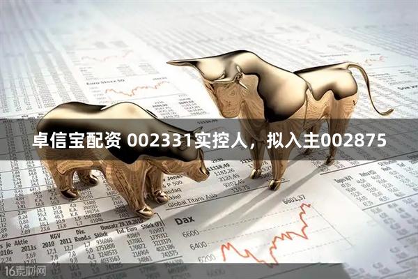 卓信宝配资 002331实控人，拟入主002875
