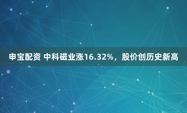 申宝配资 中科磁业涨16.32%，股价创历史新高