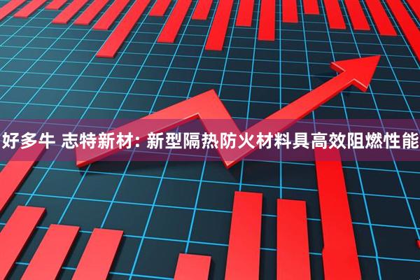 好多牛 志特新材: 新型隔热防火材料具高效阻燃性能