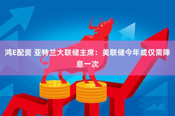 鸿E配资 亚特兰大联储主席：美联储今年或仅需降息一次
