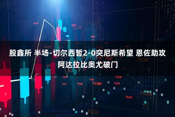 股鑫所 半场-切尔西暂2-0突尼斯希望 恩佐助攻阿达拉比奥尤破门