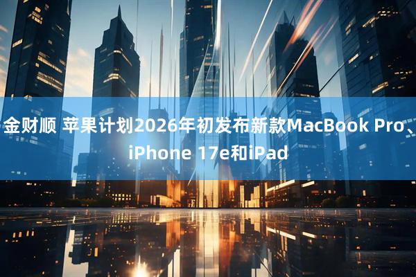金财顺 苹果计划2026年初发布新款MacBook Pro、iPhone 17e和iPad