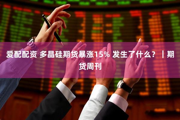 爱配配资 多晶硅期货暴涨15% 发生了什么?|期货周刊
