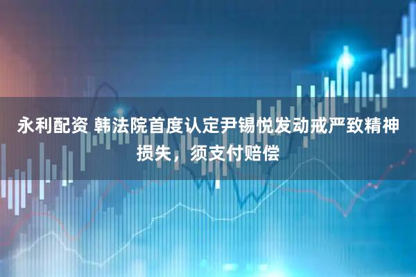 永利配资 韩法院首度认定尹锡悦发动戒严致精神损失，须支付赔偿