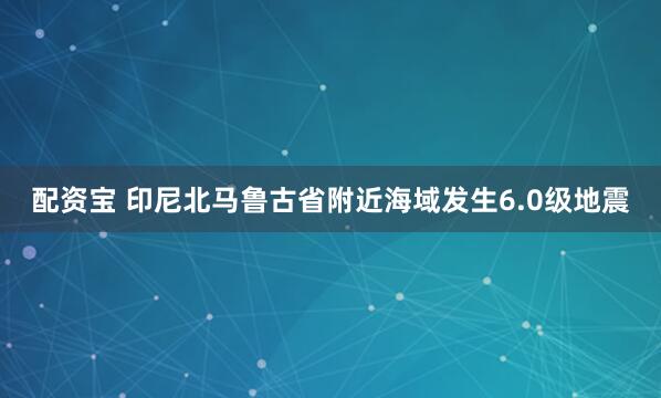 配资宝 印尼北马鲁古省附近海域发生6.0级地震