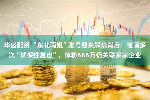 华盛配资 “东北雨姐”账号迎来解禁背后：被曝多次“试探性复出”，掉粉666万仍关联多家企业