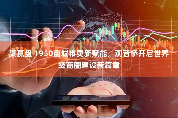 聚赢盘 1950亩城市更新赋能，观音桥开启世界级商圈建设新篇章