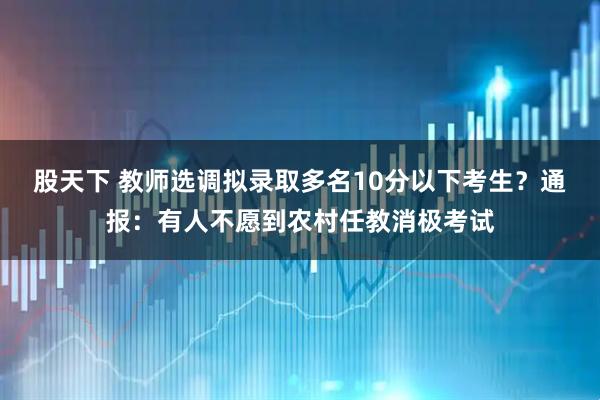 股天下 教师选调拟录取多名10分以下考生？通报：有人不愿到农村任教消极考试