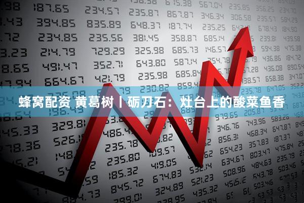蜂窝配资 黄葛树丨砺刀石：灶台上的酸菜鱼香