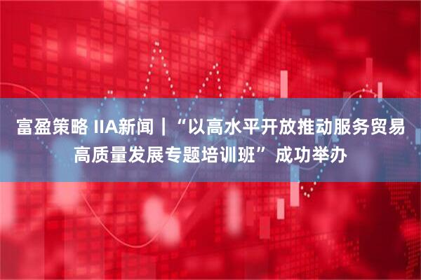 富盈策略 IIA新闻｜“以高水平开放推动服务贸易高质量发展专题培训班” 成功举办