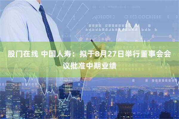 股门在线 中国人寿：拟于8月27日举行董事会会议批准中期业绩