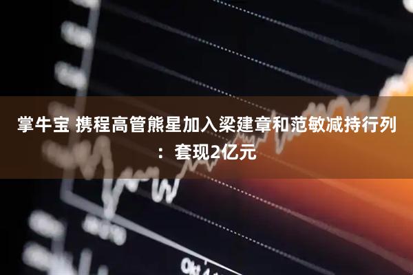 掌牛宝 携程高管熊星加入梁建章和范敏减持行列：套现2亿元