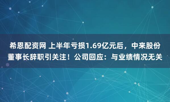 希恩配资网 上半年亏损1.69亿元后，中来股份董事长辞职引关注！公司回应：与业绩情况无关