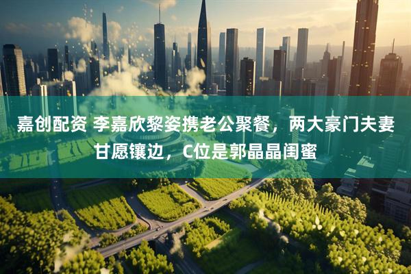 嘉创配资 李嘉欣黎姿携老公聚餐，两大豪门夫妻甘愿镶边，C位是郭晶晶闺蜜