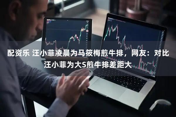 配资乐 汪小菲凌晨为马筱梅煎牛排，网友：对比汪小菲为大S煎牛排差距大