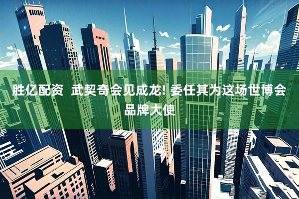 胜亿配资  武契奇会见成龙! 委任其为这场世博会品牌大使