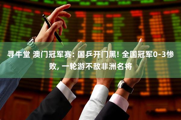 寻牛堂 澳门冠军赛: 国乒开门黑! 全国冠军0-3惨败, 一轮游不敌非洲名将