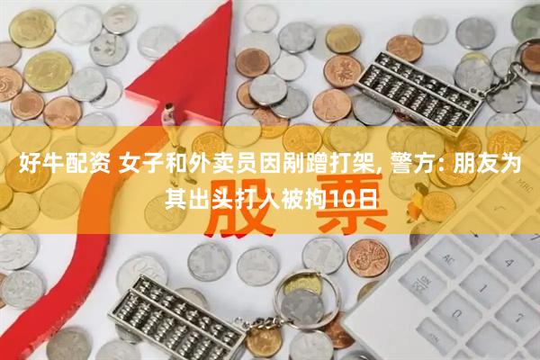 好牛配资 女子和外卖员因剐蹭打架, 警方: 朋友为其出头打人被拘10日