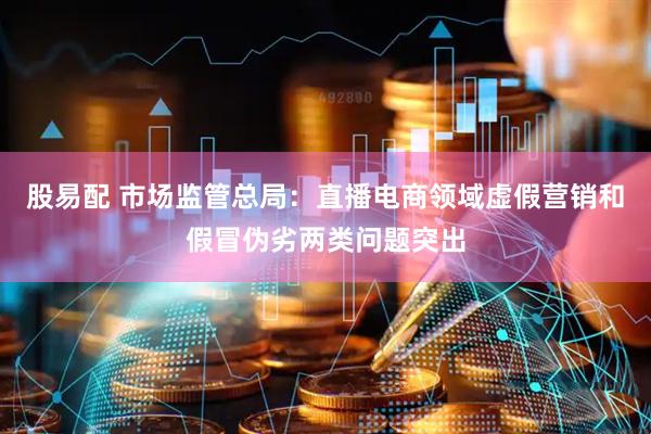 股易配 市场监管总局：直播电商领域虚假营销和假冒伪劣两类问题突出
