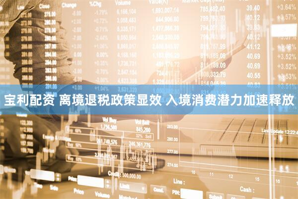 宝利配资 离境退税政策显效 入境消费潜力加速释放