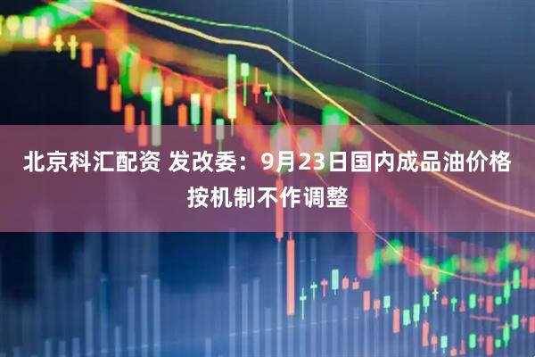 北京科汇配资 发改委：9月23日国内成品油价格按机制不作调整