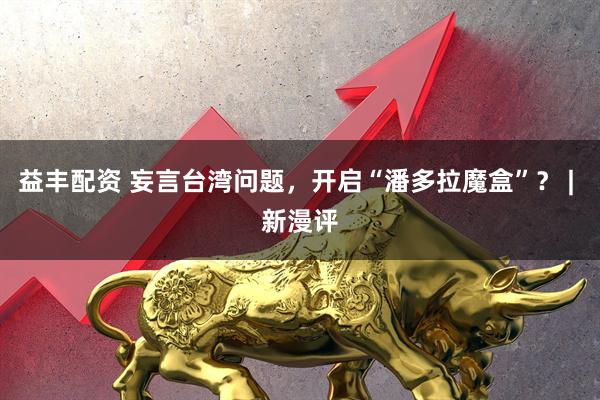 益丰配资 妄言台湾问题，开启“潘多拉魔盒”？ | 新漫评