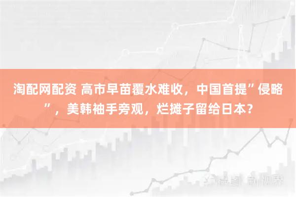 淘配网配资 高市早苗覆水难收，中国首提”侵略”，美韩袖手旁观，烂摊子留给日本？