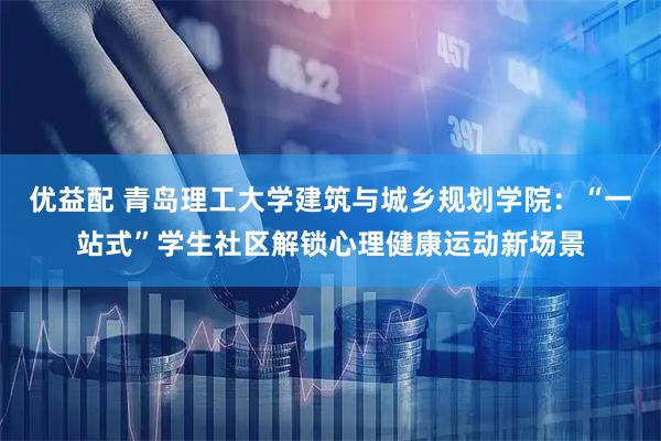 优益配 青岛理工大学建筑与城乡规划学院：“一站式”学生社区解锁心理健康运动新场景