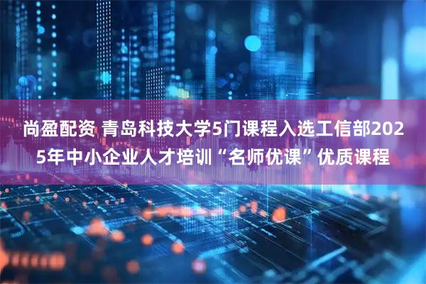尚盈配资 青岛科技大学5门课程入选工信部2025年中小企业人才培训“名师优课”优质课程