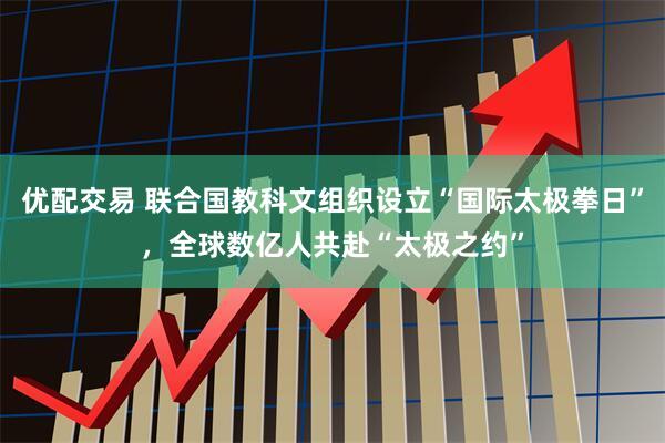 优配交易 联合国教科文组织设立“国际太极拳日”，全球数亿人共赴“太极之约”