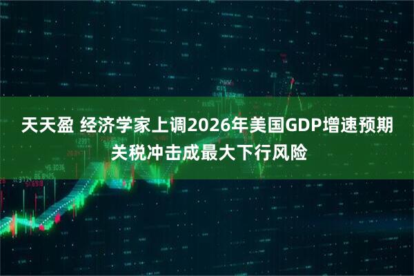 天天盈 经济学家上调2026年美国GDP增速预期 关税冲击成最大下行风险