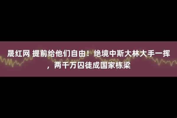 晟红网 提前给他们自由！绝境中斯大林大手一挥，两千万囚徒成国家栋梁